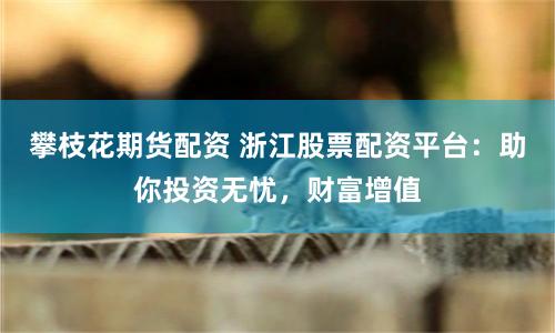 攀枝花期货配资 浙江股票配资平台：助你投资无忧，财富增值