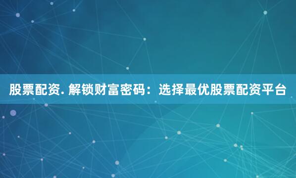股票配资. 解锁财富密码：选择最优股票配资平台