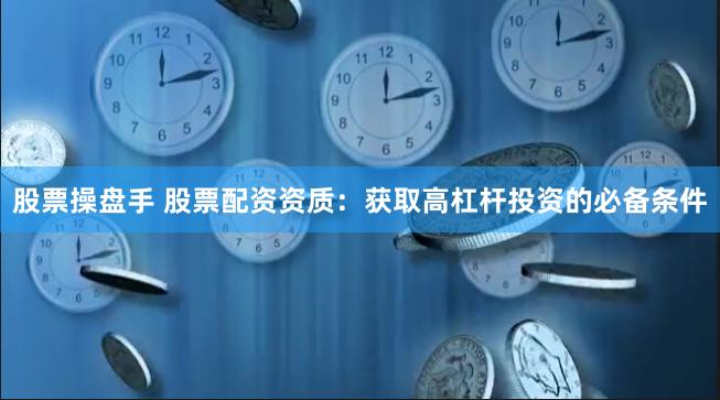 股票操盘手 股票配资资质：获取高杠杆投资的必备条件