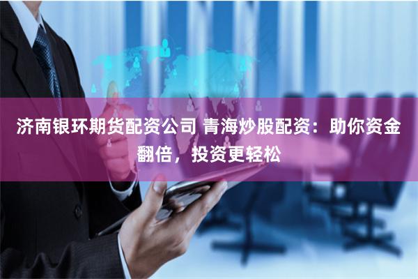 济南银环期货配资公司 青海炒股配资：助你资金翻倍，投资更轻松