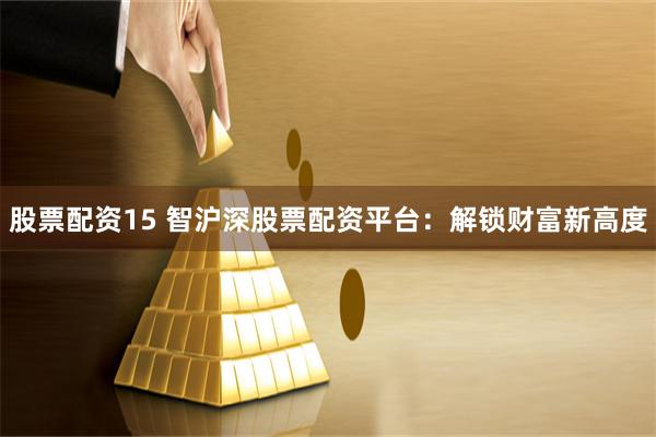 股票配资15 智沪深股票配资平台：解锁财富新高度