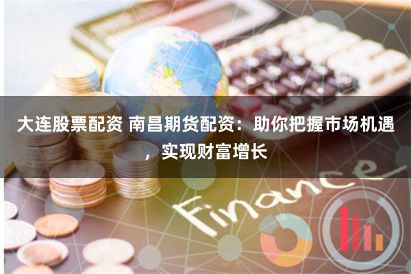 大连股票配资 南昌期货配资：助你把握市场机遇，实现财富增长