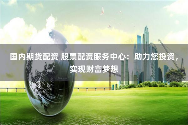 国内期货配资 股票配资服务中心：助力您投资，实现财富梦想