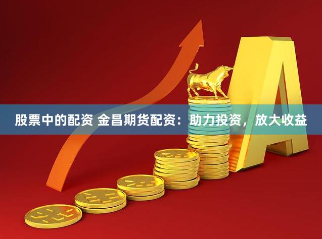 股票中的配资 金昌期货配资：助力投资，放大收益