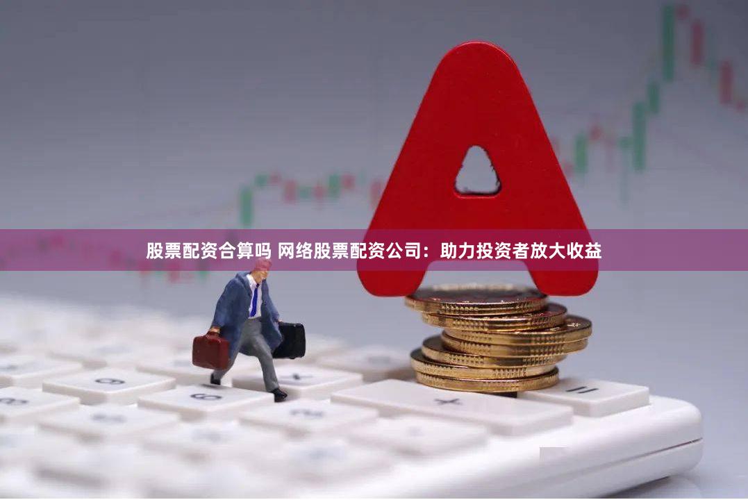 股票配资合算吗 网络股票配资公司：助力投资者放大收益
