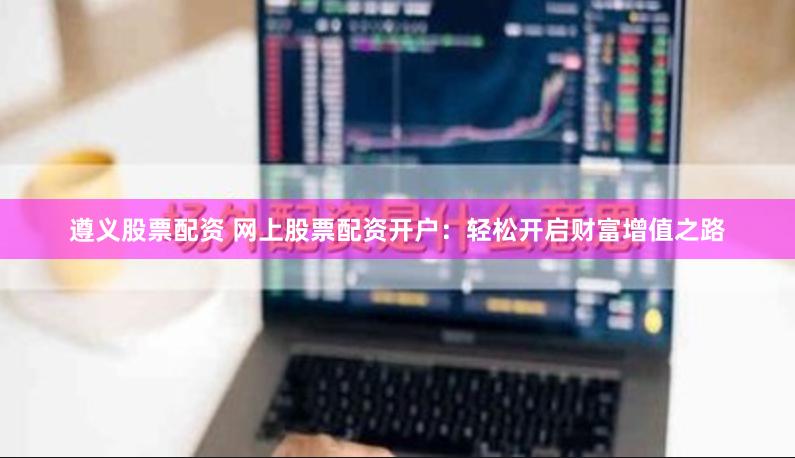 遵义股票配资 网上股票配资开户：轻松开启财富增值之路