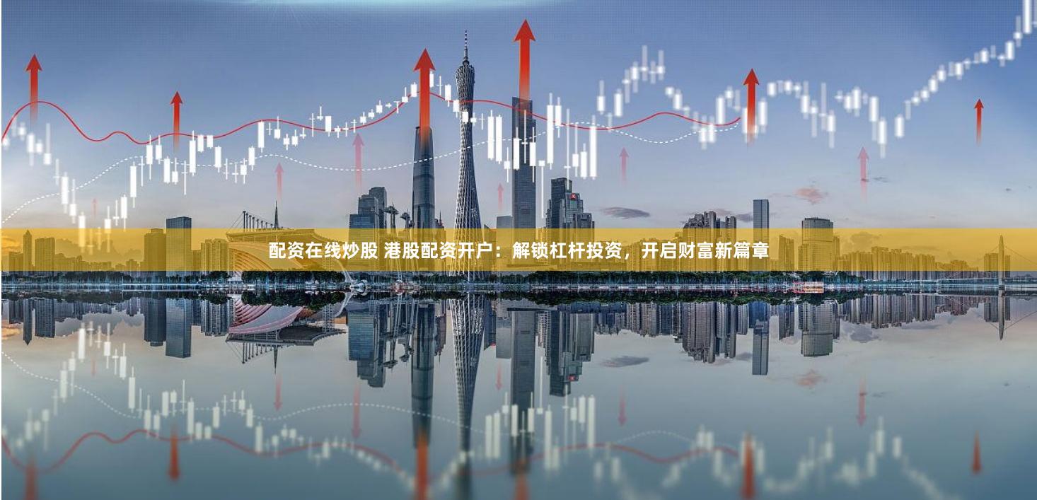 配资在线炒股 港股配资开户：解锁杠杆投资，开启财富新篇章