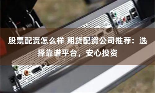 股票配资怎么样 期货配资公司推荐：选择靠谱平台，安心投资