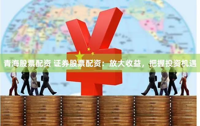 青海股票配资 证券股票配资：放大收益，把握投资机遇